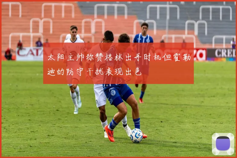 太阳主帅称赞格林出手时机但霍勒迪的防守干扰表现出色