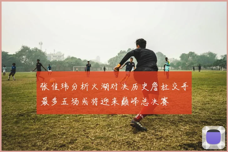 张佳玮分析火湖对决历史詹杜交手最多五场或将迎来巅峰总决赛