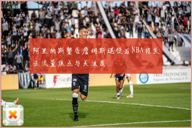 阿里纳斯警告詹姆斯退役后NBA将失去流量焦点与关注度