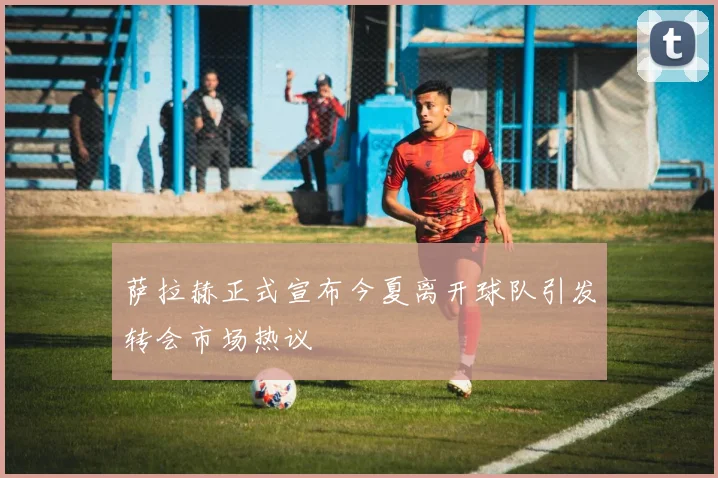 萨拉赫正式宣布今夏离开球队引发转会市场热议