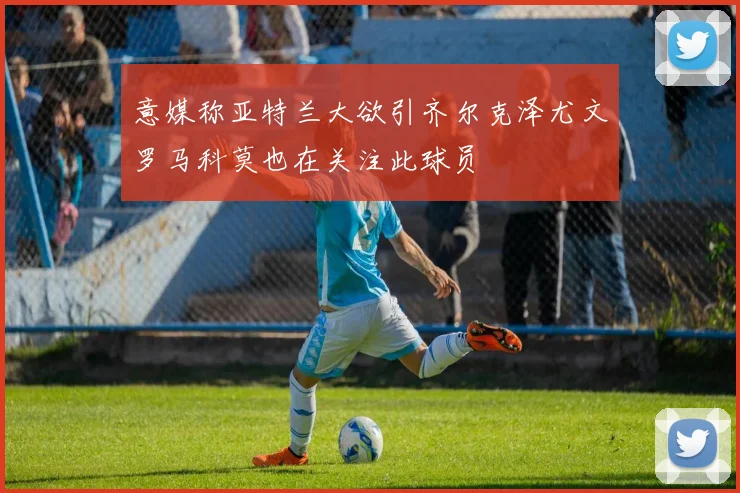 意媒称亚特兰大欲引齐尔克泽尤文罗马科莫也在关注此球员