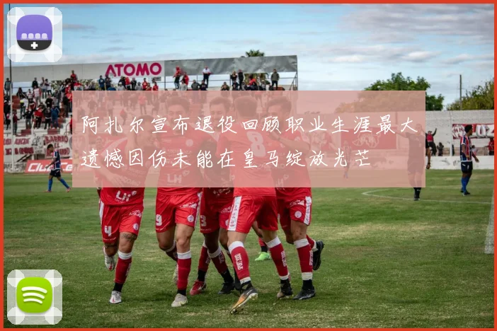 阿扎尔宣布退役回顾职业生涯最大遗憾因伤未能在皇马绽放光芒