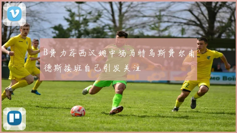 B费力荐西汉姆中场马特乌斯费尔南德斯接班自己引发关注