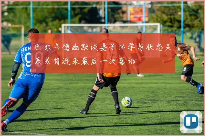 巴尔韦德幽默谈妻子怀孕与状态关系或将迎来最后一次喜讯
