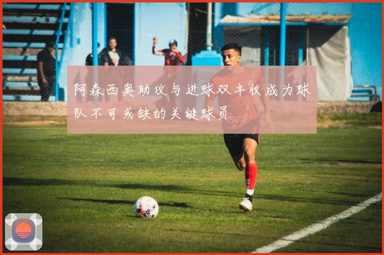 阿森西奥助攻与进球双丰收成为球队不可或缺的关键球员