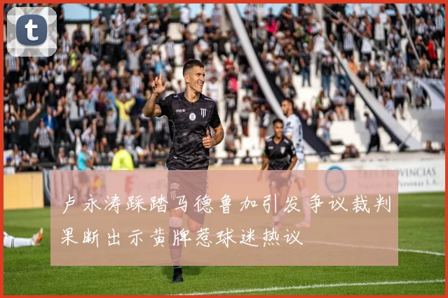 卢永涛踩踏马德鲁加引发争议裁判果断出示黄牌惹球迷热议