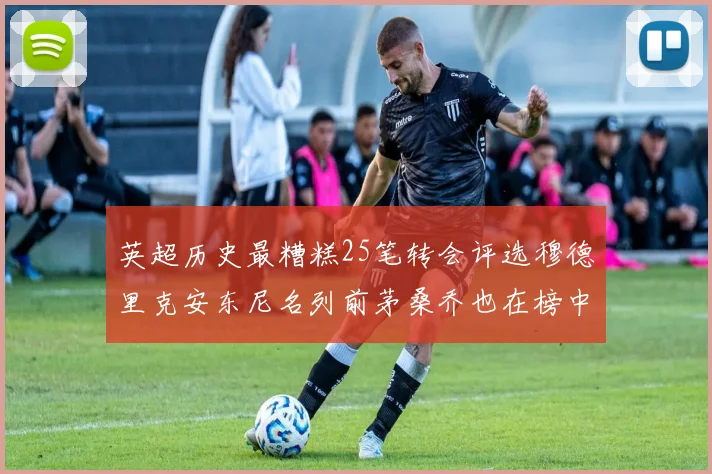英超历史最糟糕25笔转会评选穆德里克安东尼名列前茅桑乔也在榜中