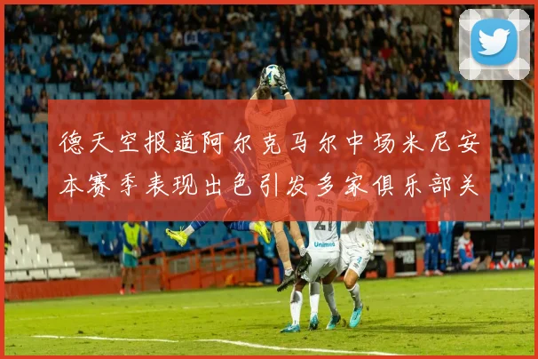 德天空报道阿尔克马尔中场米尼安本赛季表现出色引发多家俱乐部关注
