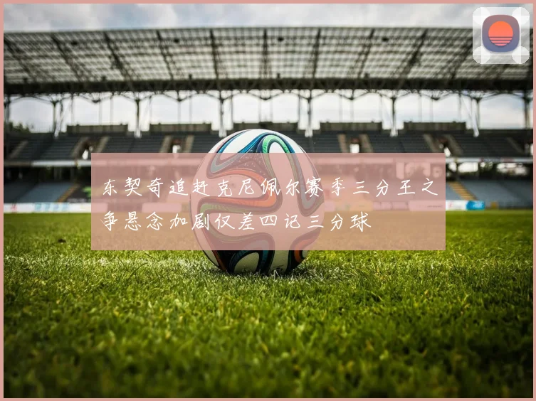 东契奇追赶克尼佩尔赛季三分王之争悬念加剧仅差四记三分球
