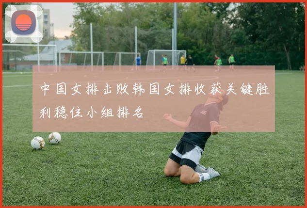 中国女排击败韩国女排收获关键胜利稳住小组排名