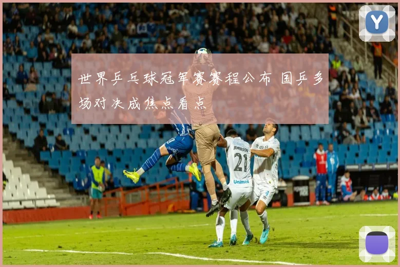 世界乒乓球冠军赛赛程公布 国乒多场对决成焦点看点
