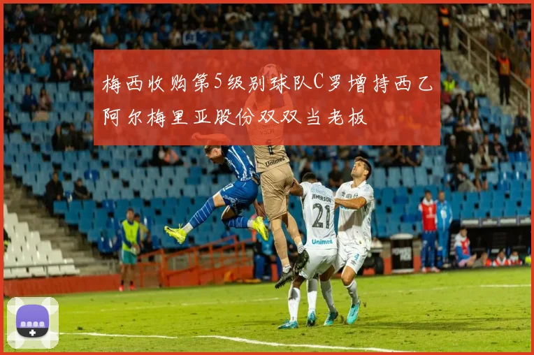 梅西收购第5级别球队C罗增持西乙阿尔梅里亚股份双双当老板