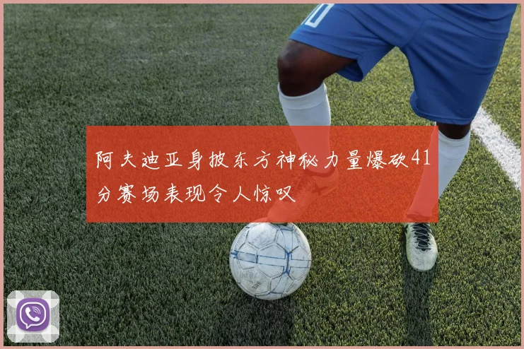 阿夫迪亚身披东方神秘力量爆砍41分赛场表现令人惊叹